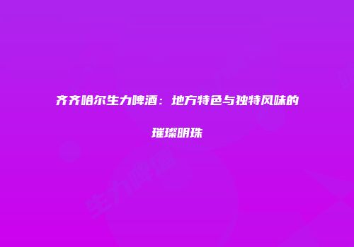 齐齐哈尔生力啤酒：地方特色与独特风味的璀璨明珠