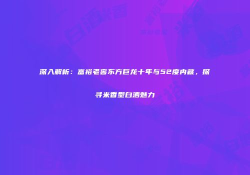 深入解析：富裕老窖东方巨龙十年与52度内藏，探寻米香型白酒魅力