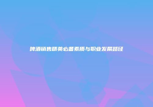 啤酒销售精英必备素质与职业发展路径