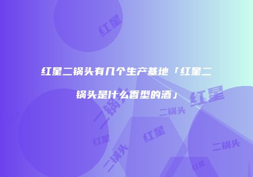 红星二锅头有几个生产基地「红星二锅头是什么香型的酒」