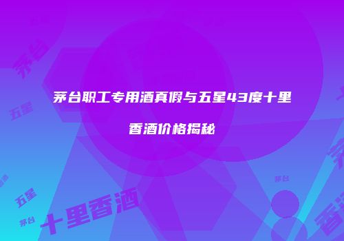 茅台职工专用酒真假与五星43度十里香酒价格揭秘