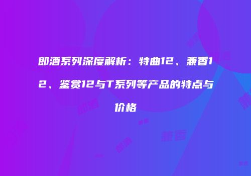 郎酒系列深度解析：特曲12、兼香12、鉴赏12与T系列等产品的特点与价格