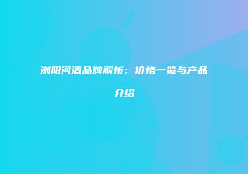 浏阳河酒品牌解析：价格一览与产品介绍