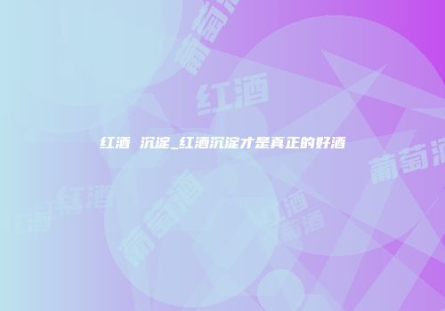 红酒 沉淀_红酒沉淀才是真正的好酒