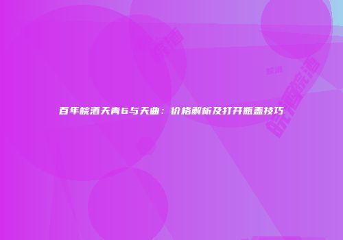 百年皖酒天青6与天曲：价格解析及打开瓶盖技巧