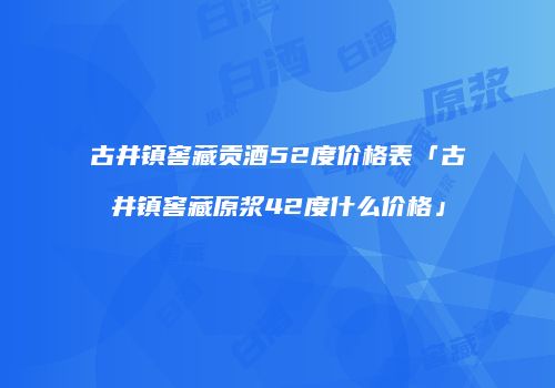 古井镇窖藏贡酒52度价格表「古井镇窖藏原浆42度什么价格」
