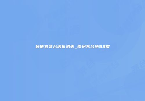 最便宜茅台酒价格表_贵州茅台酒53度