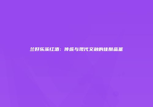 兰好乐溪红酒：传统与现代交融的佳酿品鉴