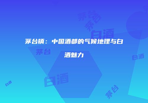 茅台镇：中国酒都的气候地理与白酒魅力