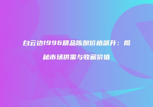 白云边1996精品陈酿价格飙升：揭秘市场供需与收藏价值