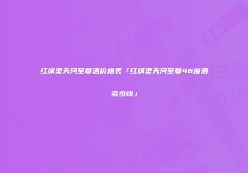 红旗渠天河至尊酒价格表「红旗渠天河至尊46度酒多少钱」