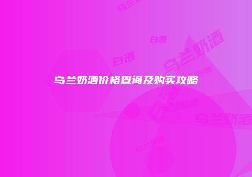 乌兰奶酒价格查询及购买攻略