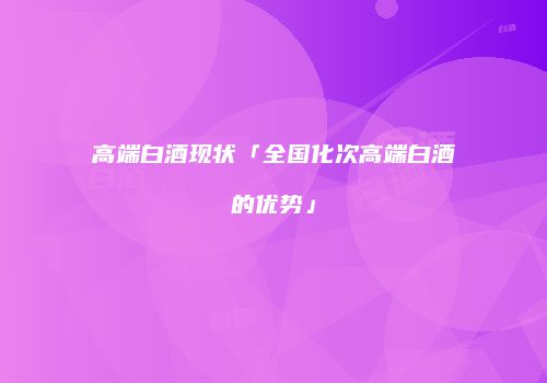 高端白酒现状「全国化次高端白酒的优势」