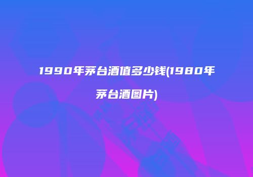 1990年茅台酒值多少钱(1980年茅台酒图片)