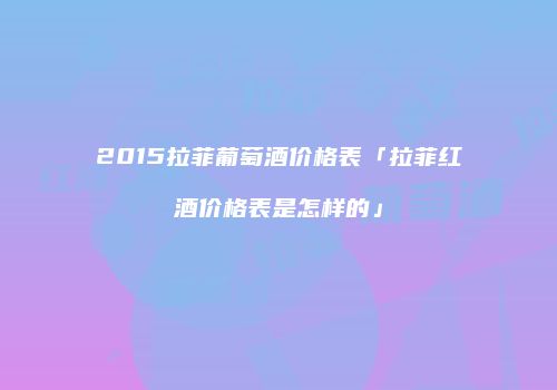 2015拉菲葡萄酒价格表「拉菲红酒价格表是怎样的」