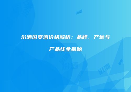 汾酒国宴酒价格解析：品牌、产地与产品线全揭秘