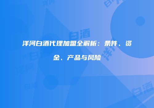 洋河白酒代理加盟全解析：条件、资金、产品与风险