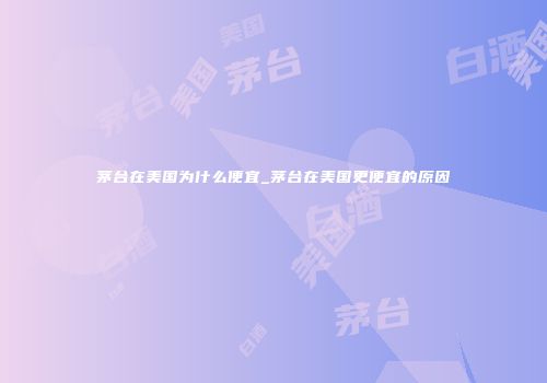 茅台在美国为什么便宜_茅台在美国更便宜的原因