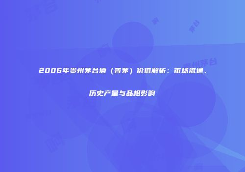 2006年贵州茅台酒（普茅）价值解析：市场流通、历史产量与品相影响
