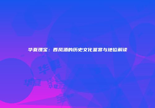华夏瑰宝：西凤酒的历史文化鉴赏与地位解读