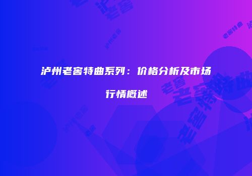 泸州老窖特曲系列：价格分析及市场行情概述