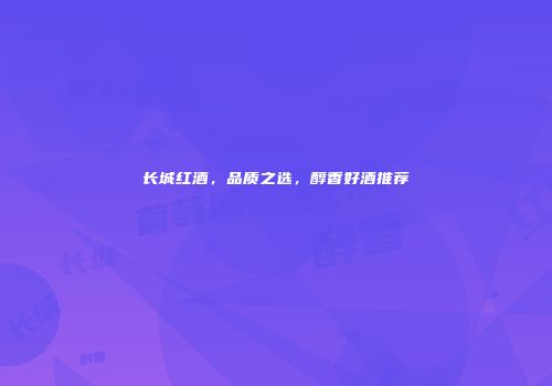 长城红酒，品质之选，醇香好酒推荐