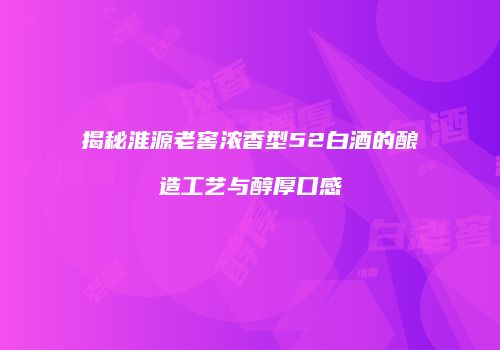 揭秘淮源老窖浓香型52白酒的酿造工艺与醇厚口感
