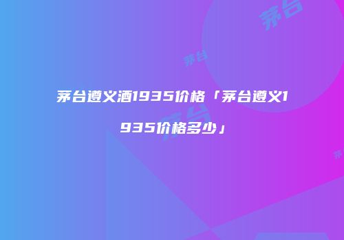 茅台遵义酒1935价格「茅台遵义1935价格多少」