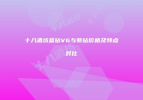 十八酒坊蓝钻V6与紫钻价格及特点对比