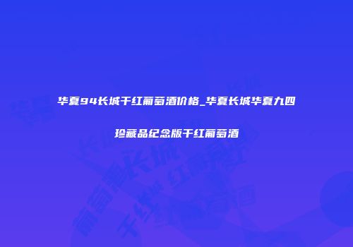 华夏94长城干红葡萄酒价格_华夏长城华夏九四珍藏品纪念版干红葡萄酒