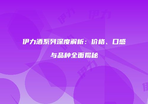 伊力酒系列深度解析：价格、口感与品种全面揭秘