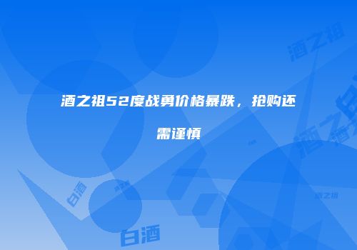 酒之祖52度战勇价格暴跌，抢购还需谨慎