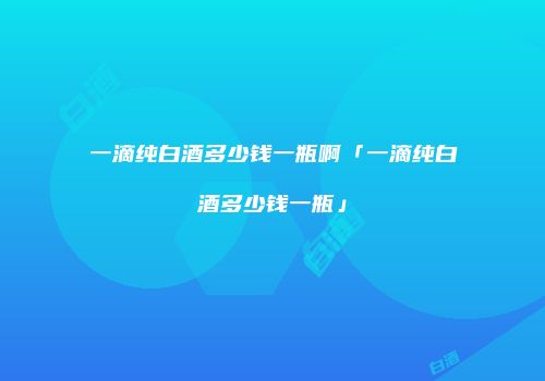 一滴纯白酒多少钱一瓶啊「一滴纯白酒多少钱一瓶」