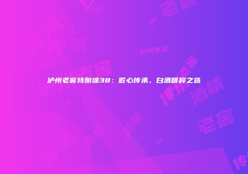 泸州老窖特酿绵38：匠心传承，白酒精粹之选
