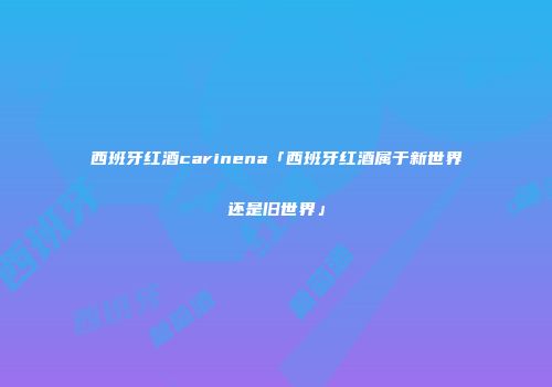 西班牙红酒carinena「西班牙红酒属于新世界还是旧世界」