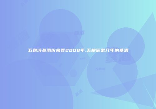 五粮液基酒价格表2008年,五粮液是几年的基酒