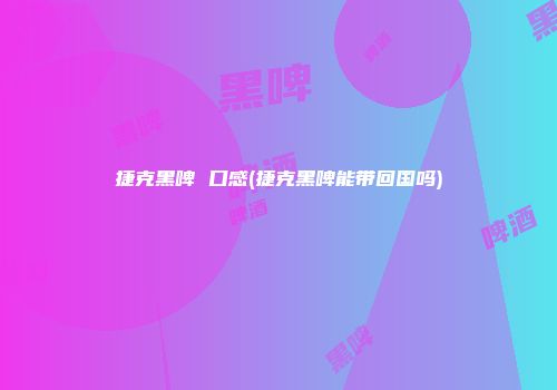 捷克黑啤 口感(捷克黑啤能带回国吗)