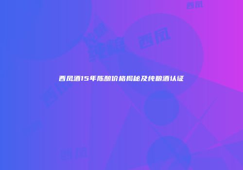 西凤酒15年陈酿价格揭秘及纯粮酒认证