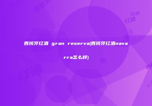 西班牙红酒 gran reserva(西班牙红酒navarra怎么样)