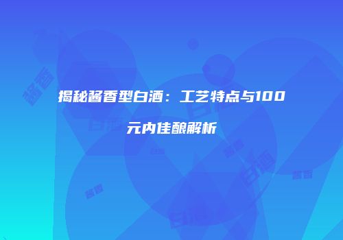 揭秘酱香型白酒：工艺特点与100元内佳酿解析