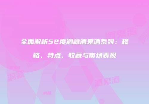 全面解析52度洞藏酒鬼酒系列：规格、特点、收藏与市场表现