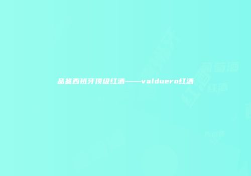 品鉴西班牙顶级红酒——valduero红酒