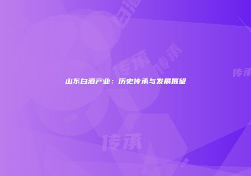 山东白酒产业：历史传承与发展展望