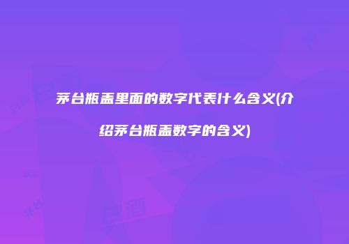 茅台瓶盖里面的数字代表什么含义(介绍茅台瓶盖数字的含义)