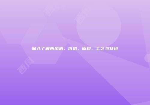 深入了解西凤酒：价格、原料、工艺与特色