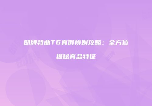 郎牌特曲T6真假辨别攻略：全方位揭秘真品特征