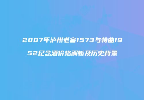 2007年泸州老窖1573与特曲1952纪念酒价格解析及历史背景