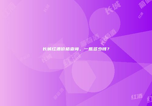 长城红酒价格查询，一瓶多少钱？