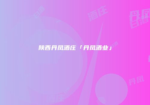 陕西丹凤酒庄「丹凤酒业」