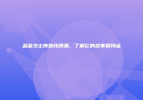 品鉴少士博烈性啤酒，了解它的故事和特点